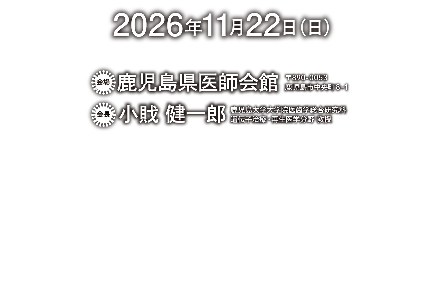 2026年11月22日（日）　会場　鹿児島県医師会 〒890-0053　鹿児島市中央町8－1　会長　小戝 健一郎　鹿児島大学大学院医歯学総合研究科 遺伝子治療・再生医学分野 教授